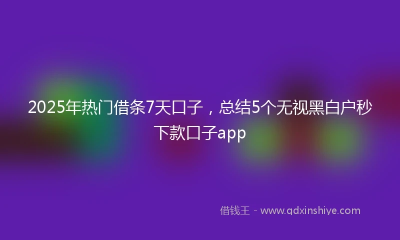 2025年热门借条7天口子，总结5个无视黑白户秒下款口子app