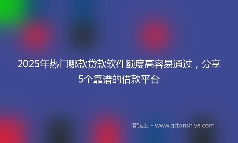 2025年热门哪款贷款软件额度高容易通过，分享5个靠谱的借款平台