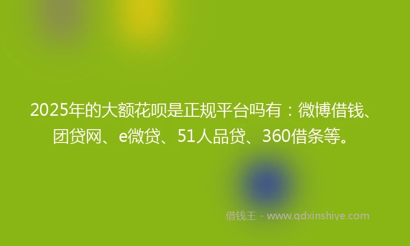 2025年的大额花呗是正规平台吗有：微博借钱、团贷网、e微贷、51人品贷、360借条等。