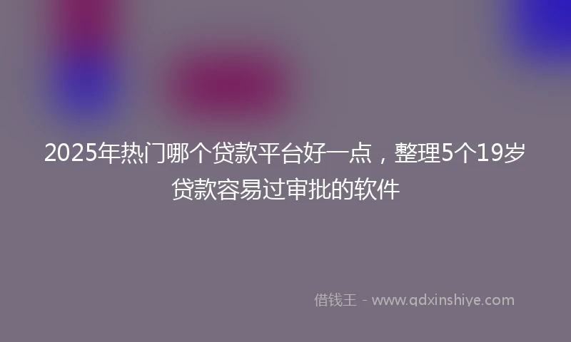 2025年热门哪个贷款平台好一点，整理5个19岁贷款容易过审批的软件