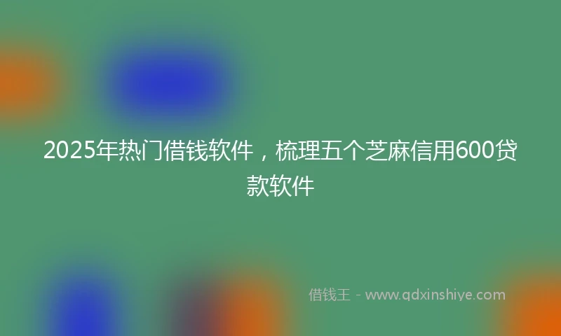 2025年热门借钱软件，梳理五个芝麻信用600贷款软件