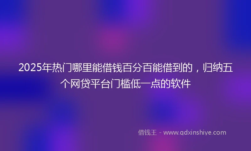 2025年热门哪里能借钱百分百能借到的，归纳五个网贷平台门槛低一点的软件