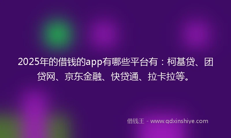 2025年的借钱的app有哪些平台有：柯基贷、团贷网、京东金融、快贷通、拉卡拉等。