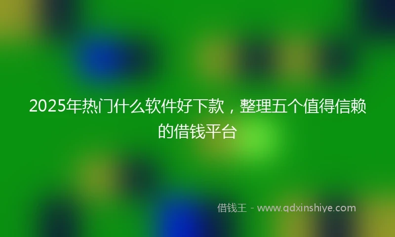 2025年热门什么软件好下款，整理五个值得信赖的借钱平台