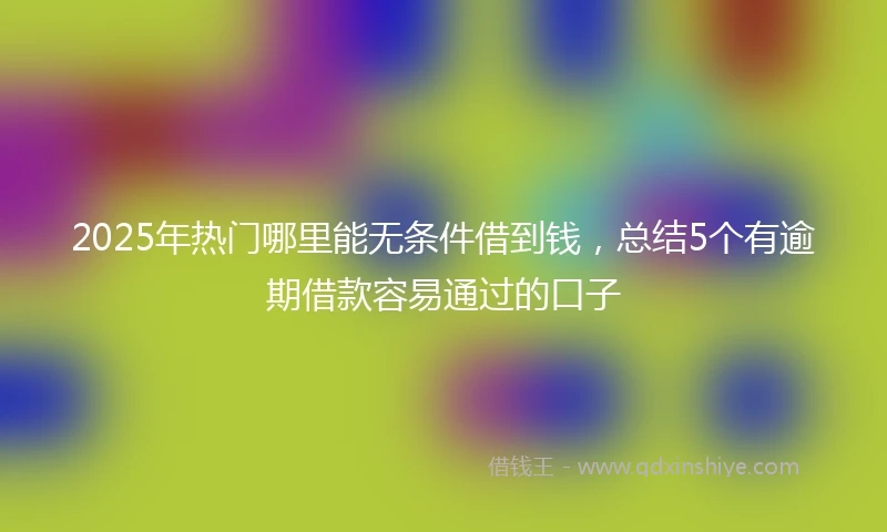 2025年热门哪里能无条件借到钱，总结5个有逾期借款容易通过的口子