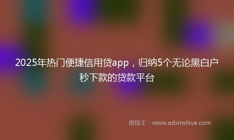 2025年热门便捷信用贷app，归纳5个无论黑白户秒下款的贷款平台