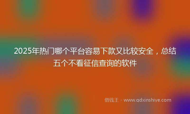 2025年热门哪个平台容易下款又比较安全，总结五个不看征信查询的软件