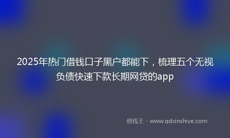 2025年热门借钱口子黑户都能下，梳理五个无视负债快速下款长期网贷的app