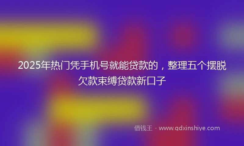 2025年热门凭手机号就能贷款的，整理五个摆脱欠款束缚贷款新口子