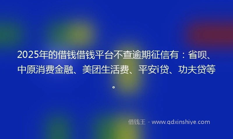2025年的借钱借钱平台不查逾期征信有：省呗、中原消费金融、美团生活费、平安i贷、功夫贷等。
