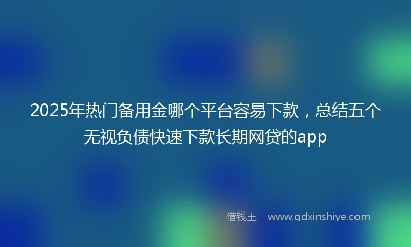 2025年热门备用金哪个平台容易下款，总结五个无视负债快速下款长期网贷的app