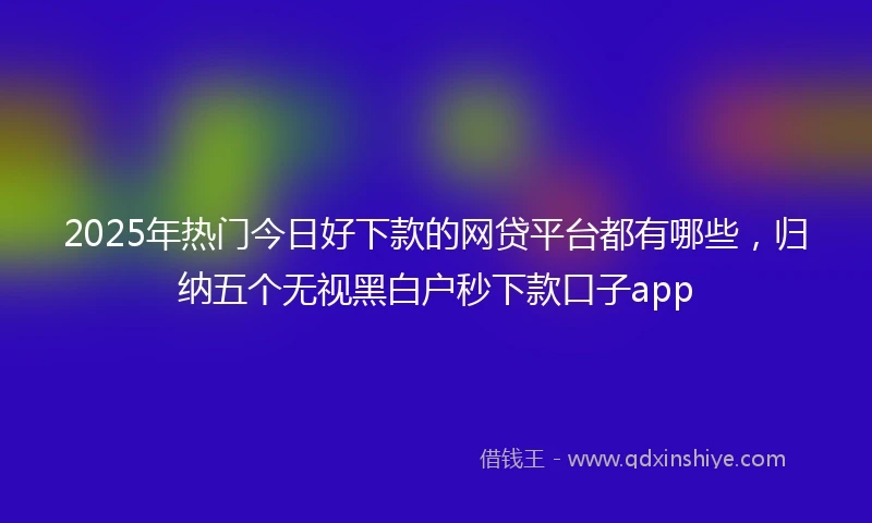 2025年热门今日好下款的网贷平台都有哪些，归纳五个无视黑白户秒下款口子app