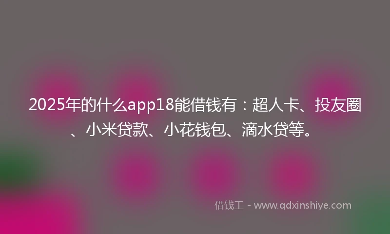 2025年的什么app18能借钱有：超人卡、投友圈、小米贷款、小花钱包、滴水贷等。