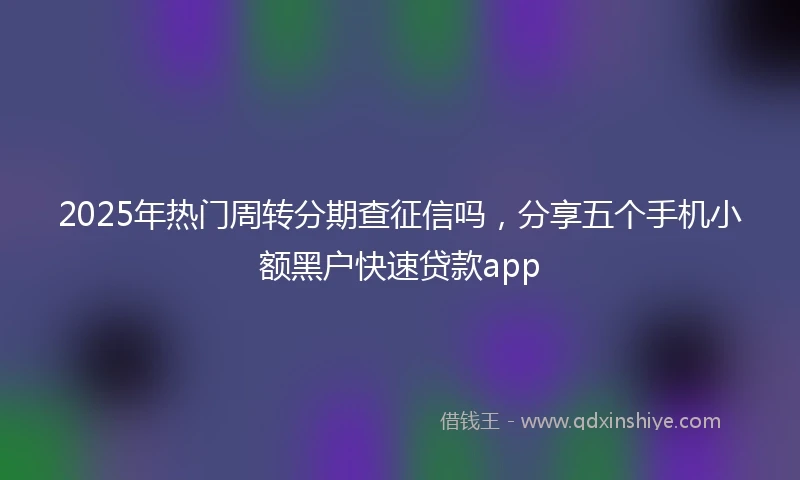 2025年热门周转分期查征信吗,分享五个手机小额黑户快速贷款app