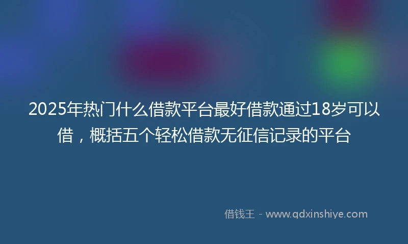 2025年热门什么借款平台最好借款通过18岁可以借,概括五个轻松借款无征信记录的平台