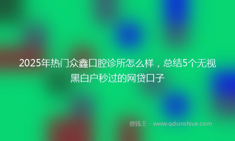 2025年热门众鑫口腔诊所怎么样，总结5个无视黑白户秒过的网贷口子
