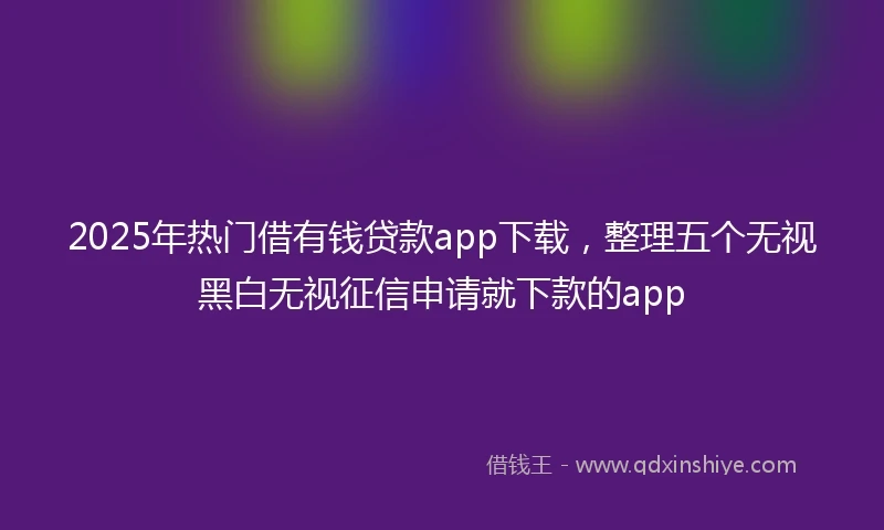 2025年热门借有钱贷款app下载，整理五个无视黑白无视征信申请就下款的app