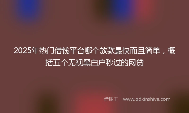 2025年热门借钱平台哪个放款最快而且简单，概括五个无视黑白户秒过的网贷
