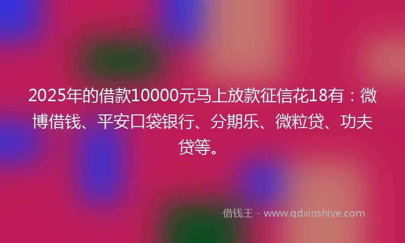 2025年的借款10000元马上放款征信花18有：微博借钱、平安口袋银行、分期乐、微粒贷、功夫贷等。
