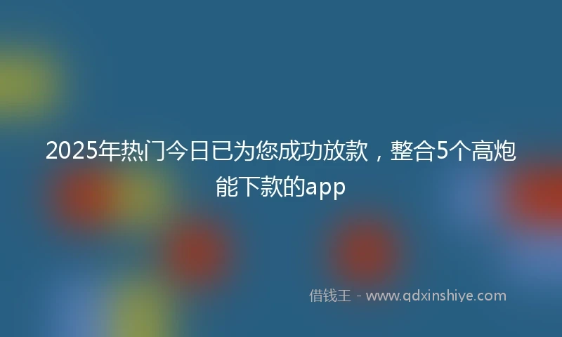 2025年热门今日已为您成功放款,整合5个高炮能下款的app
