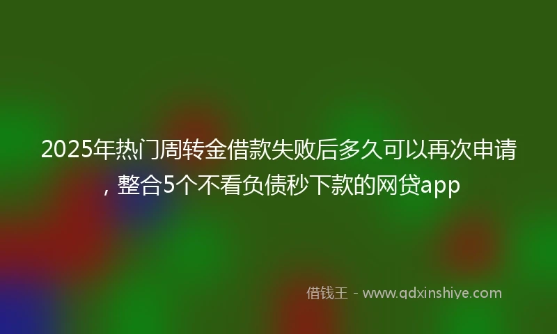 2025年热门周转金借款失败后多久可以再次申请，整合5个不看负债秒下款的网贷app