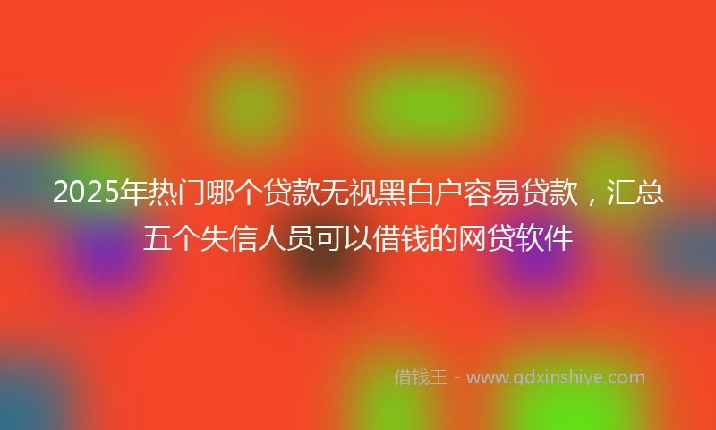2025年热门哪个贷款无视黑白户容易贷款，汇总五个失信人员可以借钱的网贷软件