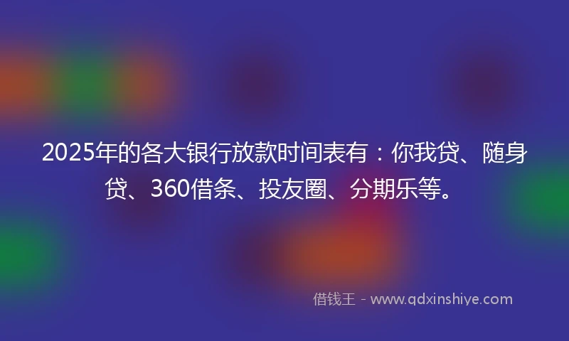 2025年的各大银行放款时间表有：你我贷、随身贷、360借条、投友圈、分期乐等。