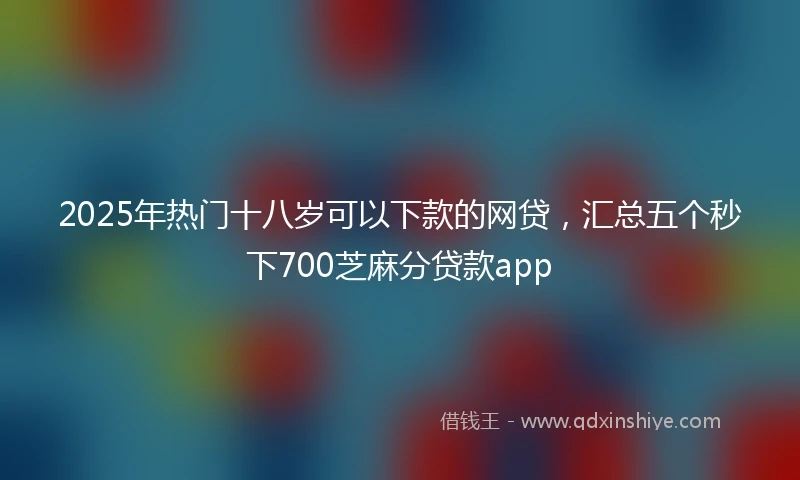 2025年热门十八岁可以下款的网贷，汇总五个秒下700芝麻分贷款app