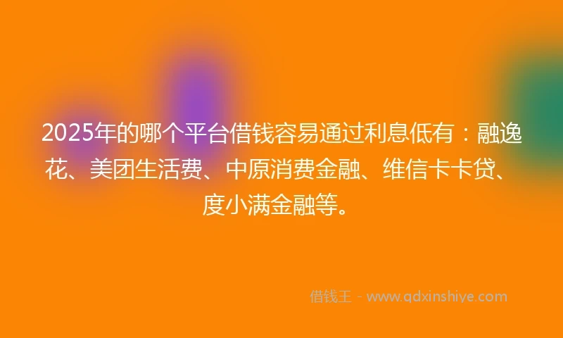 2025年的哪个平台借钱容易通过利息低有：融逸花、美团生活费、中原消费金融、维信卡卡贷、度小满金融等。