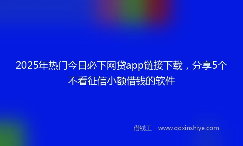 2025年热门今日必下网贷app链接下载，分享5个不看征信小额借钱的软件
