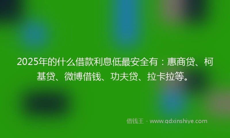 2025年的什么借款利息低最安全有：惠商贷、柯基贷、微博借钱、功夫贷、拉卡拉等。