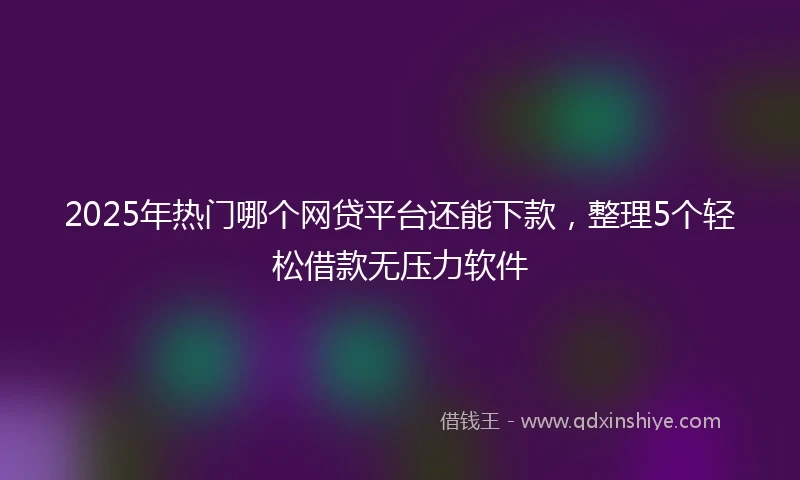 2025年热门哪个网贷平台还能下款，整理5个轻松借款无压力软件