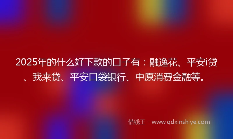 2025年的什么好下款的口子有：融逸花、平安i贷、我来贷、平安口袋银行、中原消费金融等。
