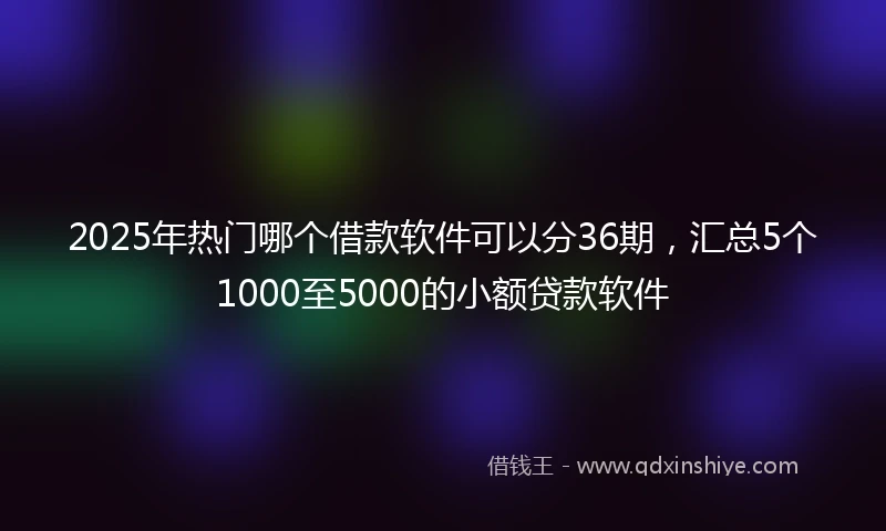2025年热门哪个借款软件可以分36期，汇总5个1000至5000的小额贷款软件