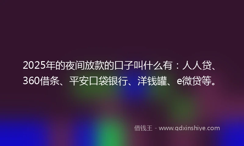 2025年的夜间放款的口子叫什么有：人人贷、360借条、平安口袋银行、洋钱罐、e微贷等。