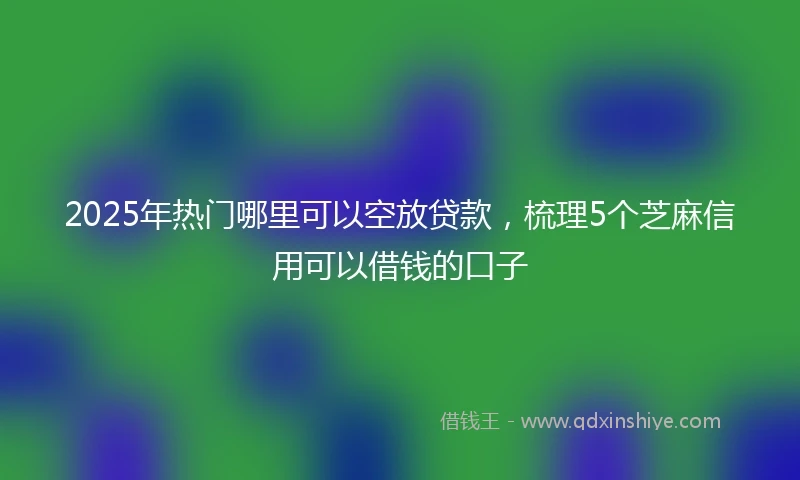 2025年热门哪里可以空放贷款，梳理5个芝麻信用可以借钱的口子