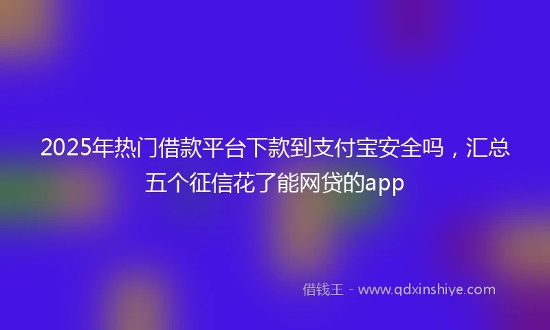 2025年热门借款平台下款到支付宝安全吗，汇总五个征信花了能网贷的app