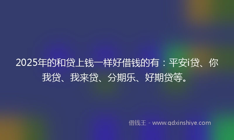 2025年的和贷上钱一样好借钱的有：平安i贷、你我贷、我来贷、分期乐、好期贷等。