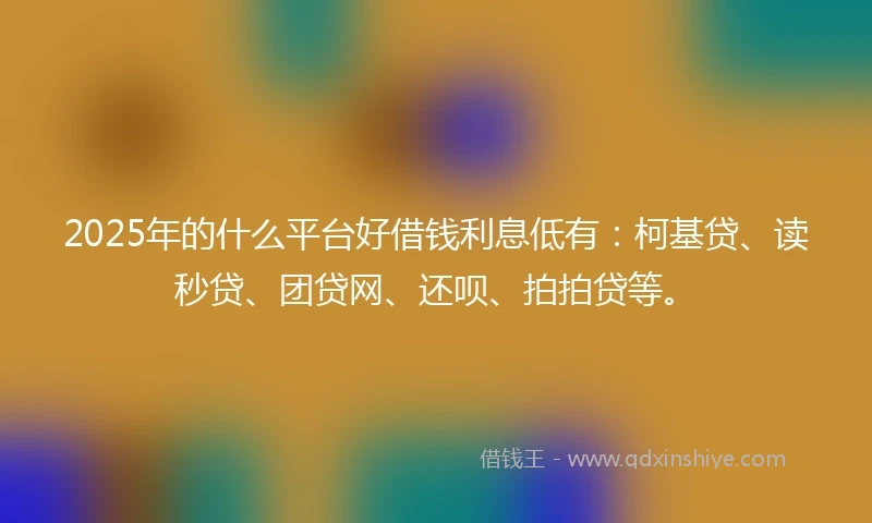 2025年的什么平台好借钱利息低有：柯基贷、读秒贷、团贷网、还呗、拍拍贷等。