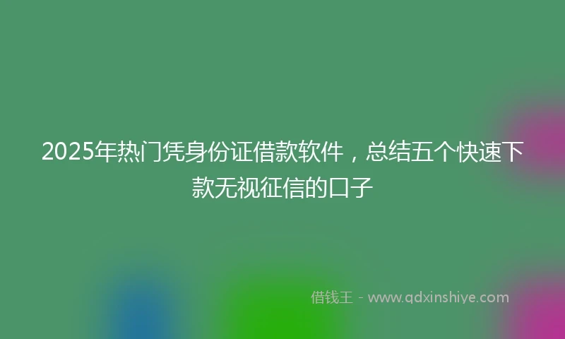 2025年热门凭身份证借款软件，总结五个快速下款无视征信的口子