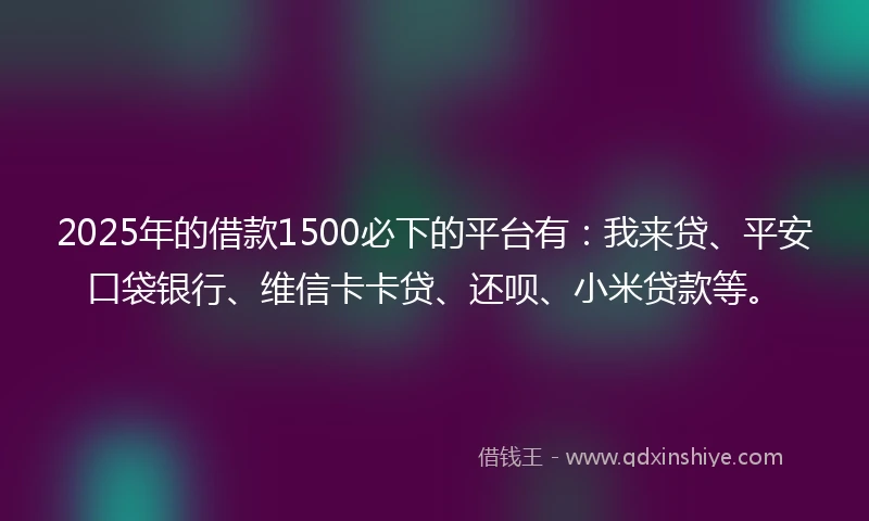 2025年的借款1500必下的平台有：我来贷、平安口袋银行、维信卡卡贷、还呗、小米贷款等。