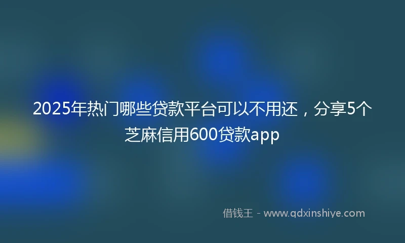 2025年热门哪些贷款平台可以不用还，分享5个芝麻信用600贷款app