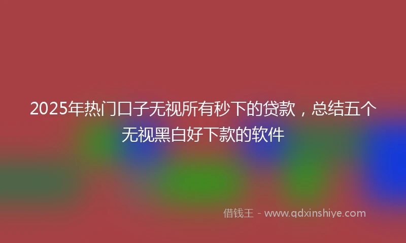 2025年热门口子无视所有秒下的贷款，总结五个无视黑白好下款的软件