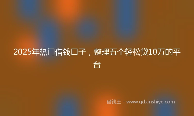 2025年热门借钱口子，整理五个轻松贷10万的平台