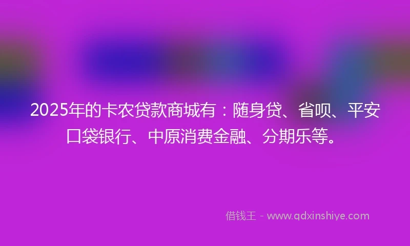 2025年的卡农贷款商城有：随身贷、省呗、平安口袋银行、中原消费金融、分期乐等。