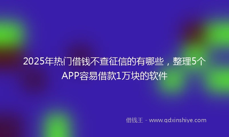 2025年热门借钱不查征信的有哪些，整理5个APP容易借款1万块的软件