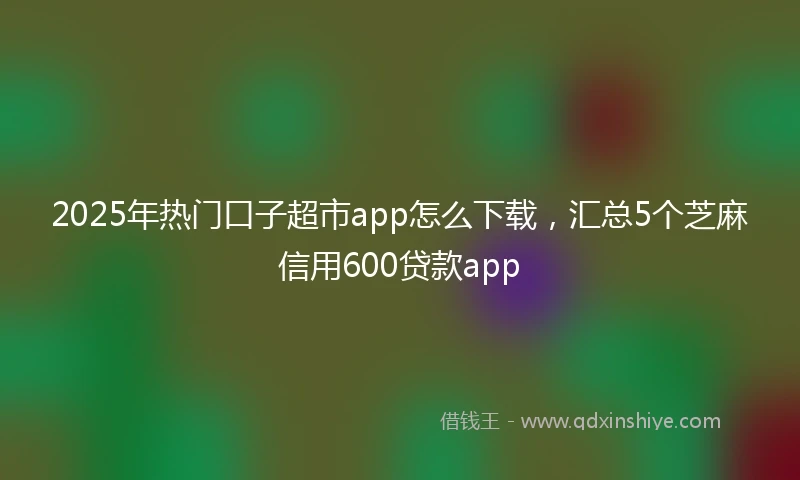 2025年热门口子超市app怎么下载，汇总5个芝麻信用600贷款app