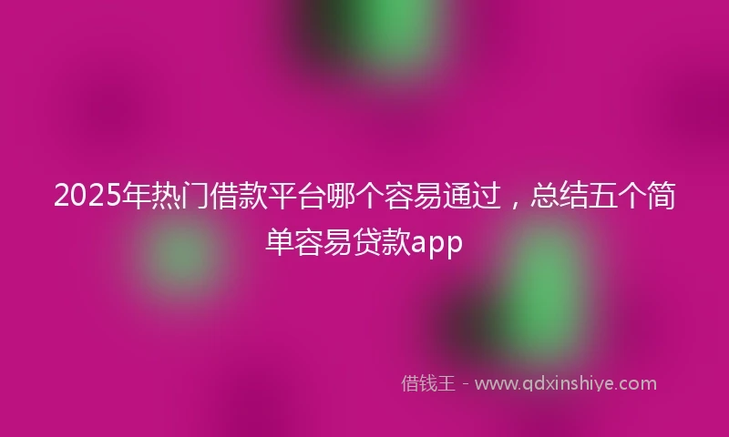 2025年热门借款平台哪个容易通过,总结五个简单容易贷款app