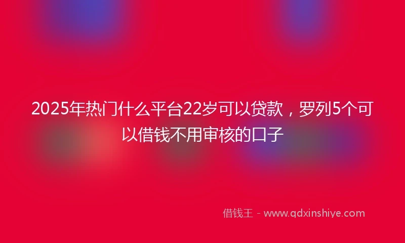 2025年热门什么平台22岁可以贷款，罗列5个可以借钱不用审核的口子