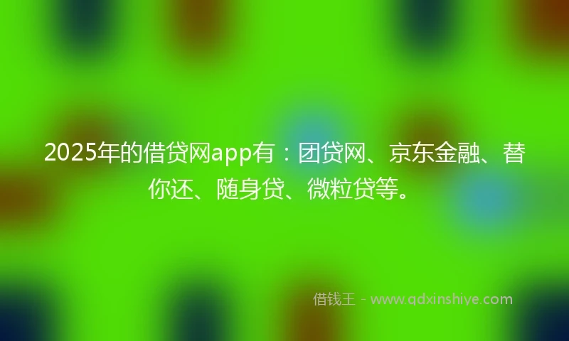 2025年的借贷网app有：团贷网、京东金融、替你还、随身贷、微粒贷等。